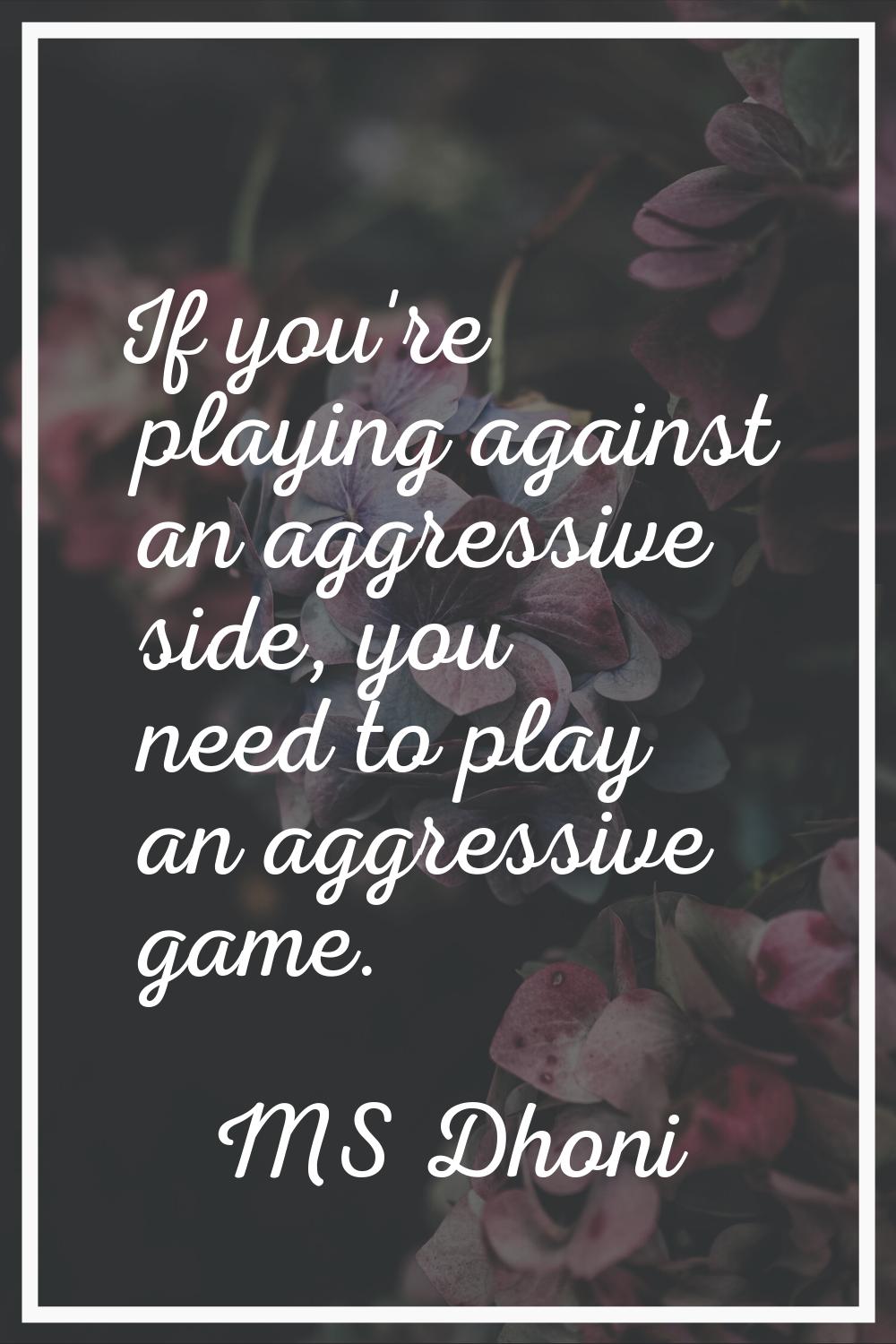 If you're playing against an aggressive side, you need to play an aggressive game.