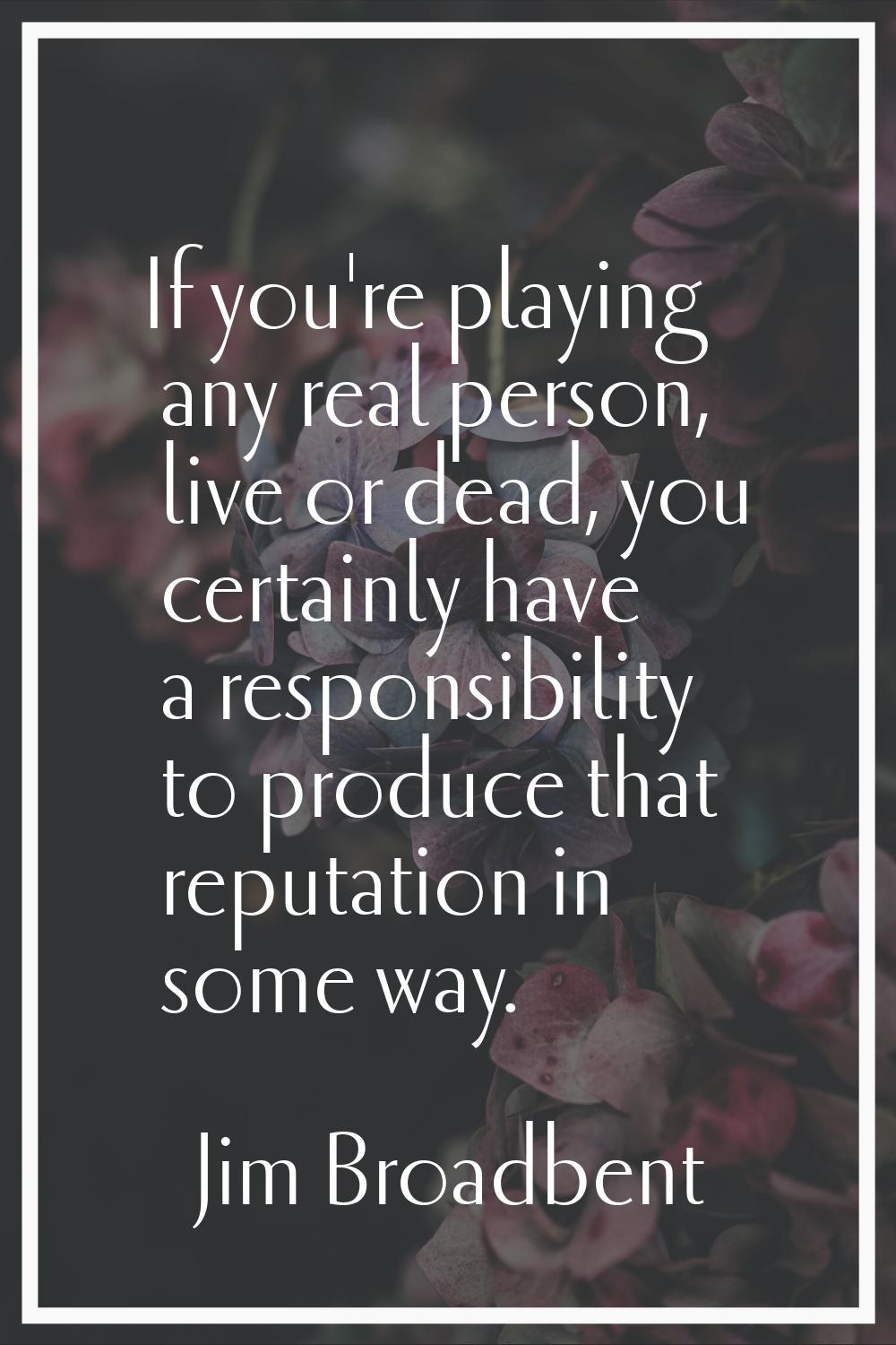 If you're playing any real person, live or dead, you certainly have a responsibility to produce tha