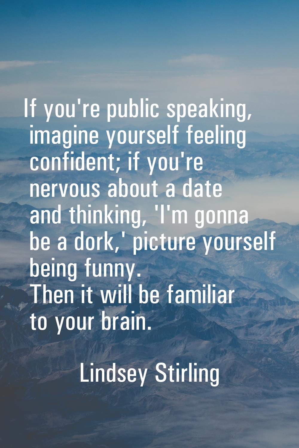 If you're public speaking, imagine yourself feeling confident; if you're nervous about a date and t