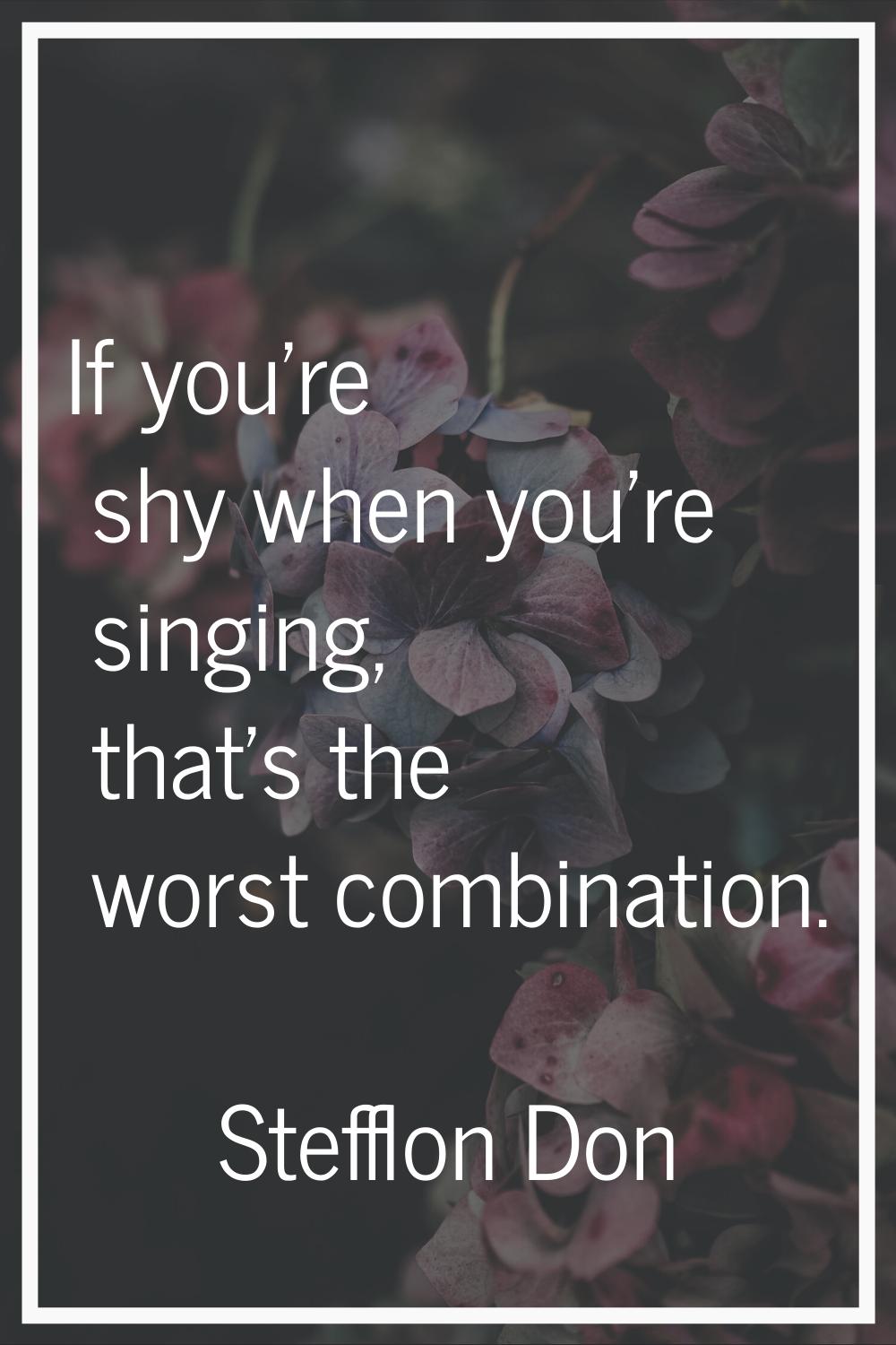 If you're shy when you're singing, that's the worst combination.