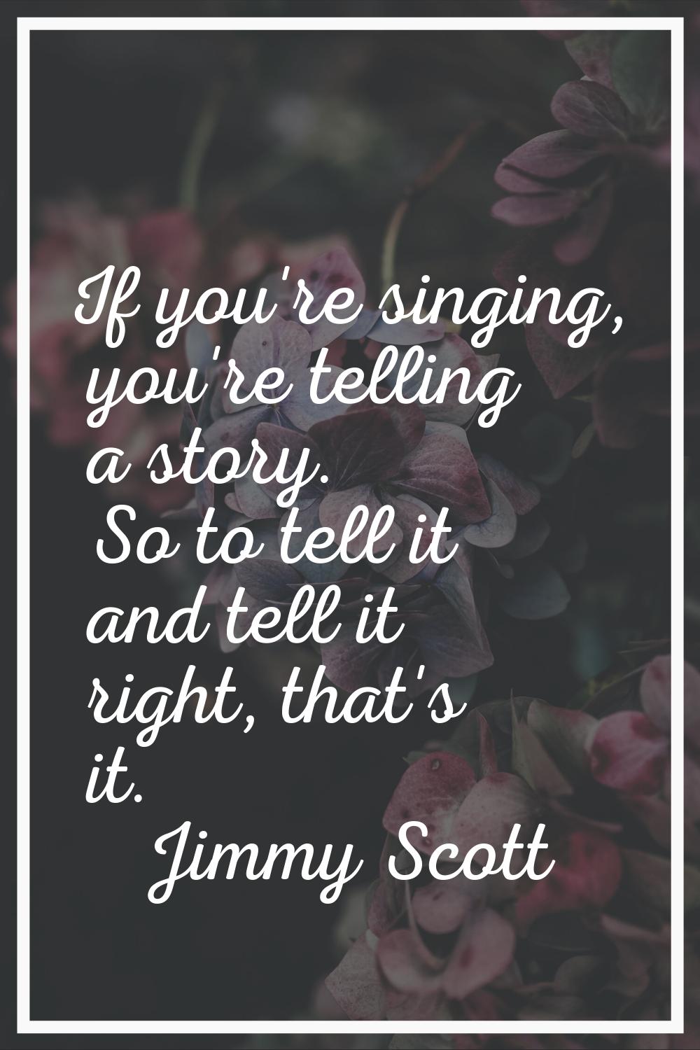 If you're singing, you're telling a story. So to tell it and tell it right, that's it.
