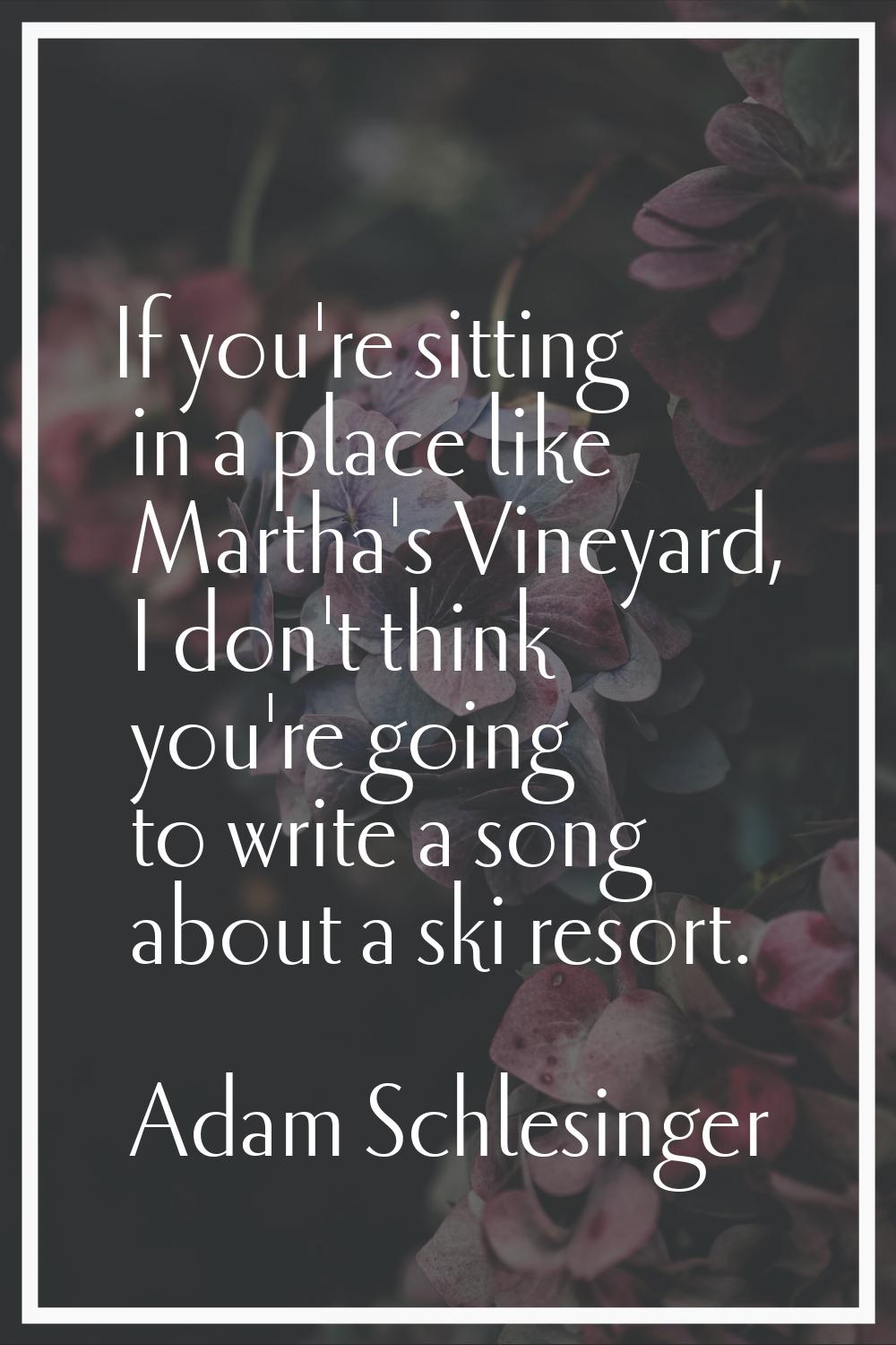 If you're sitting in a place like Martha's Vineyard, I don't think you're going to write a song abo