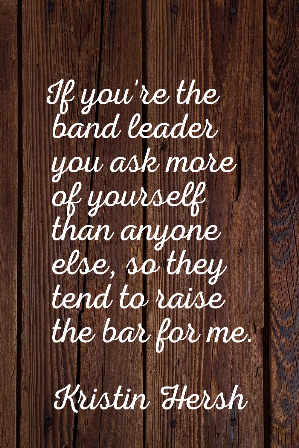 If you're the band leader you ask more of yourself than anyone else, so they tend to raise the bar 
