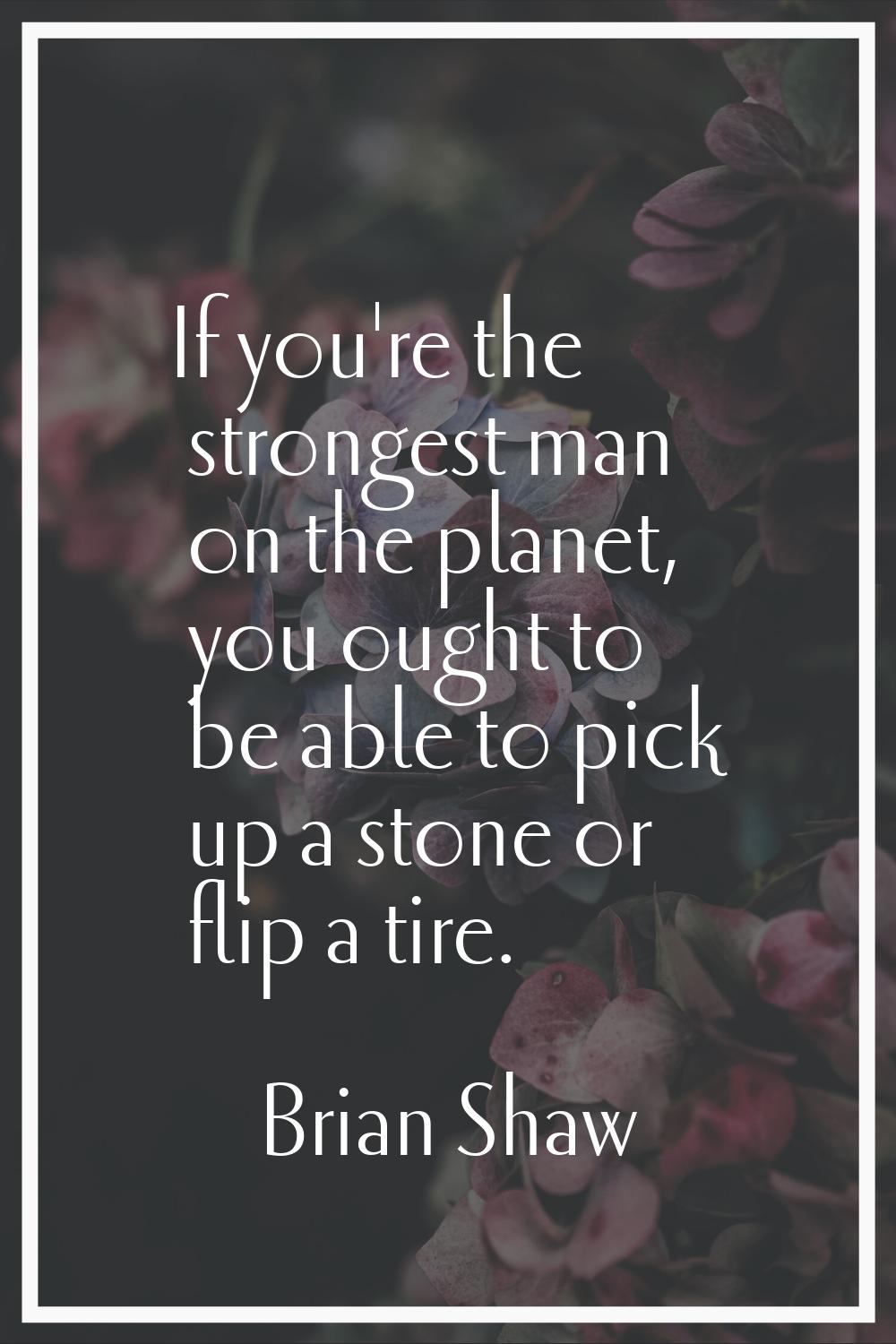 If you're the strongest man on the planet, you ought to be able to pick up a stone or flip a tire.