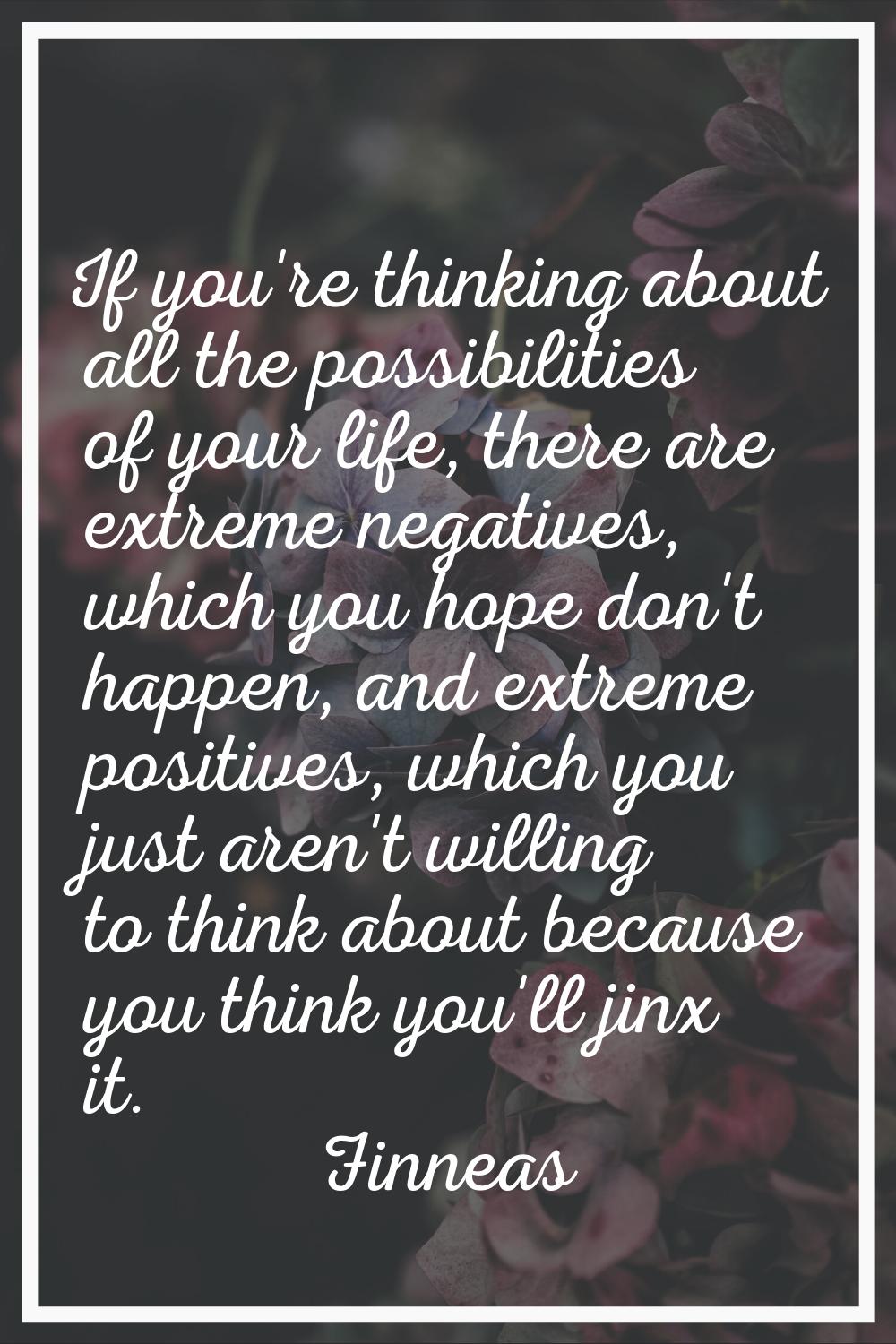 If you're thinking about all the possibilities of your life, there are extreme negatives, which you