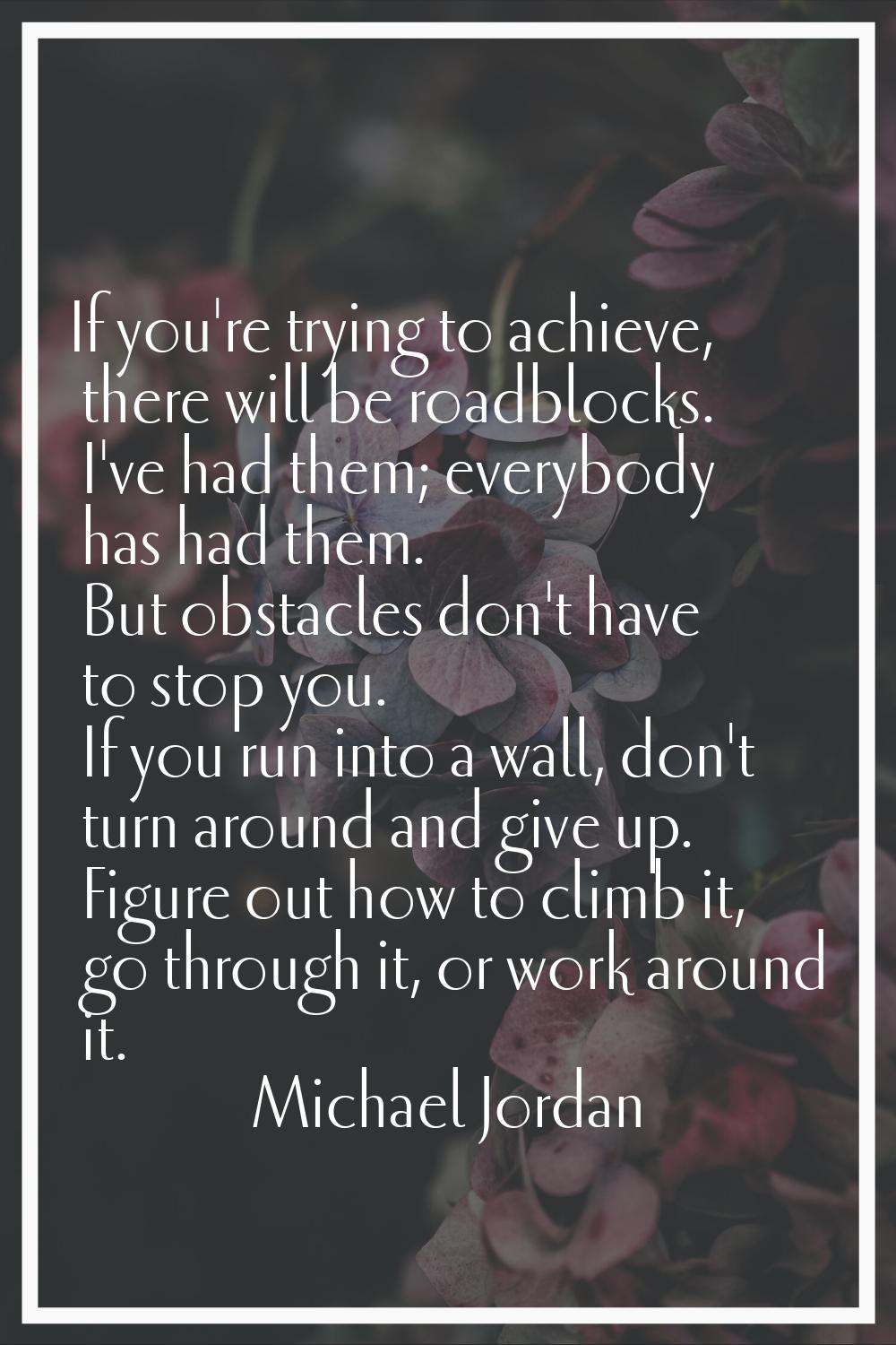 If you're trying to achieve, there will be roadblocks. I've had them; everybody has had them. But o