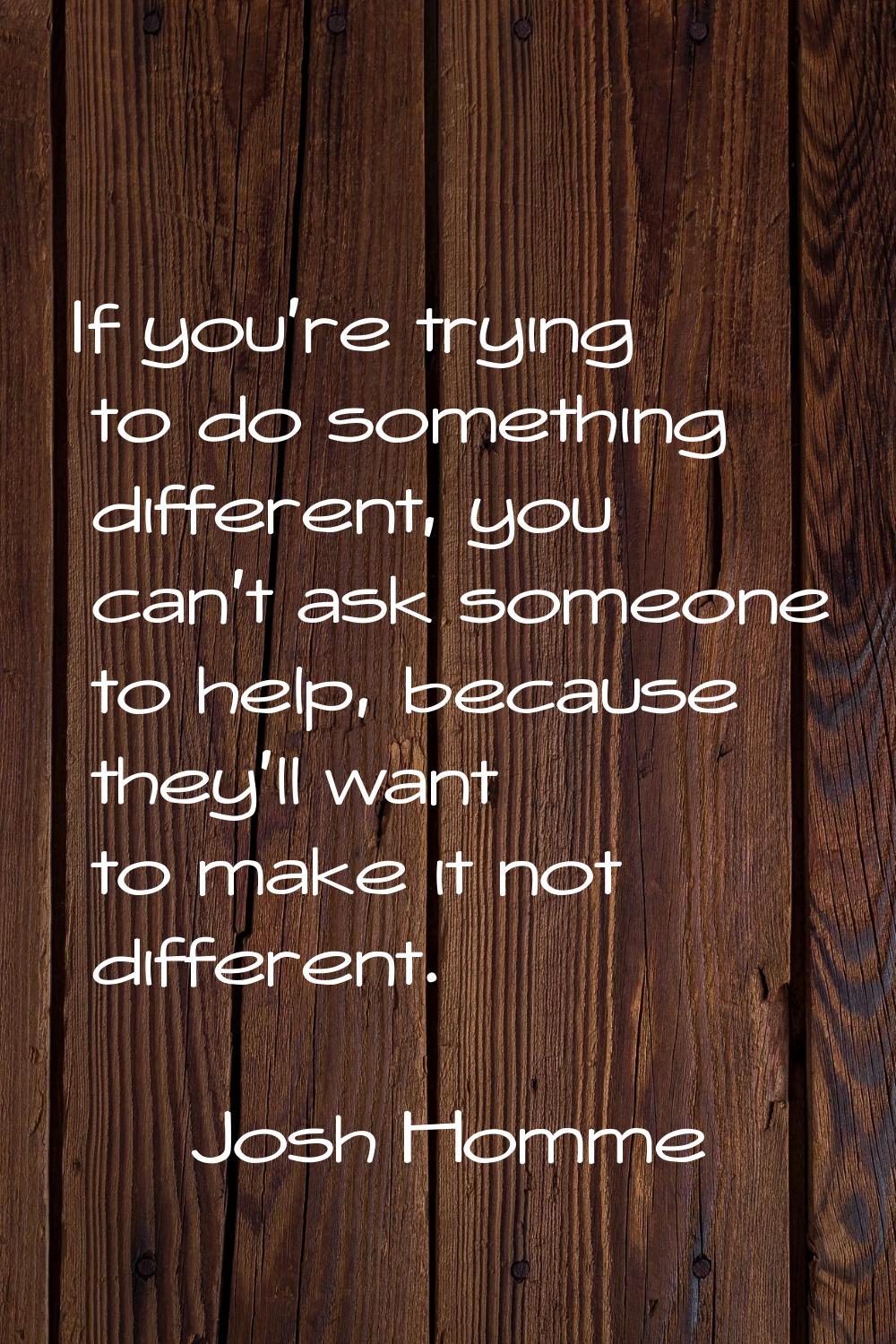 If you're trying to do something different, you can't ask someone to help, because they'll want to 