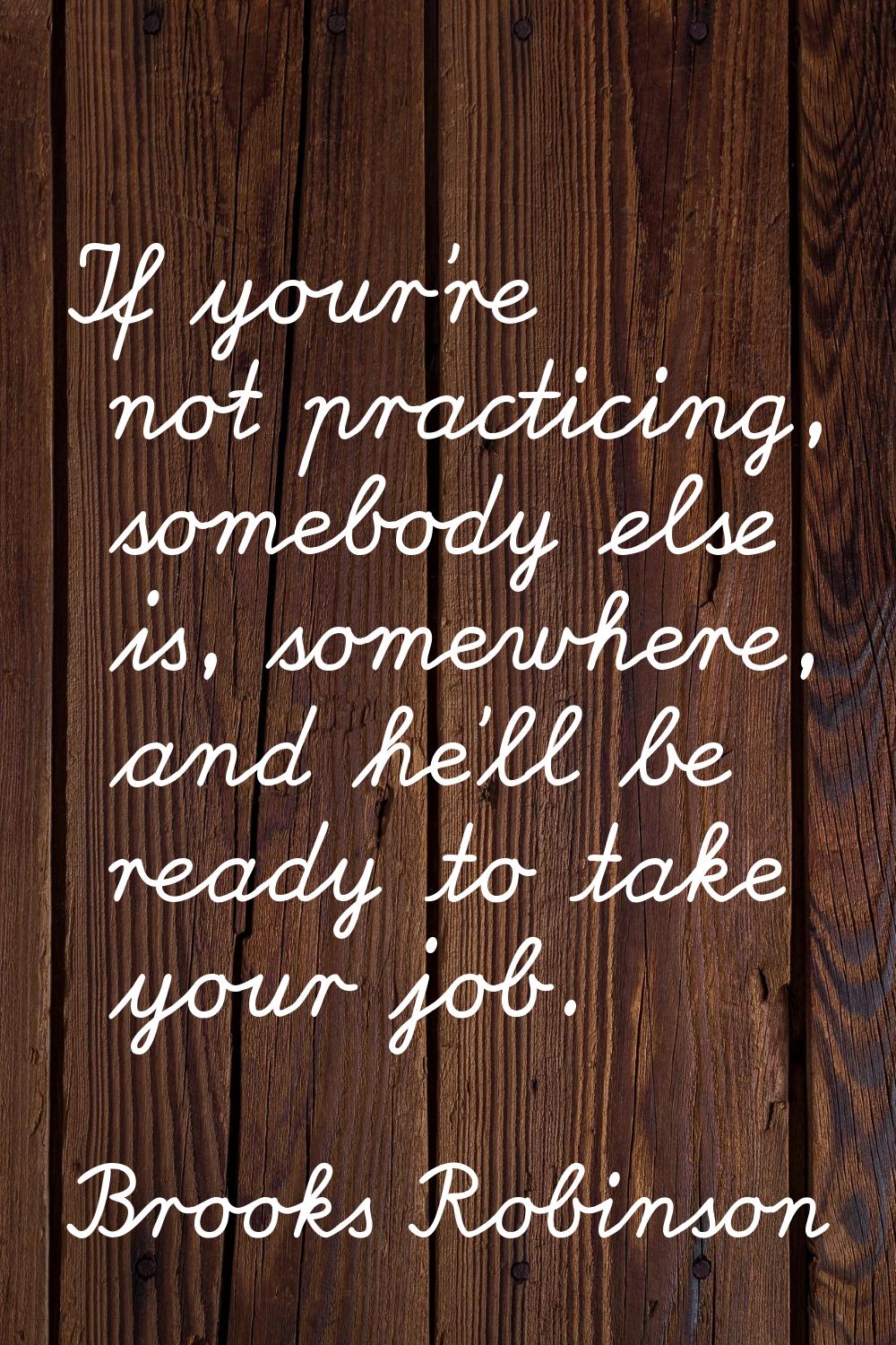 If your're not practicing, somebody else is, somewhere, and he'll be ready to take your job.