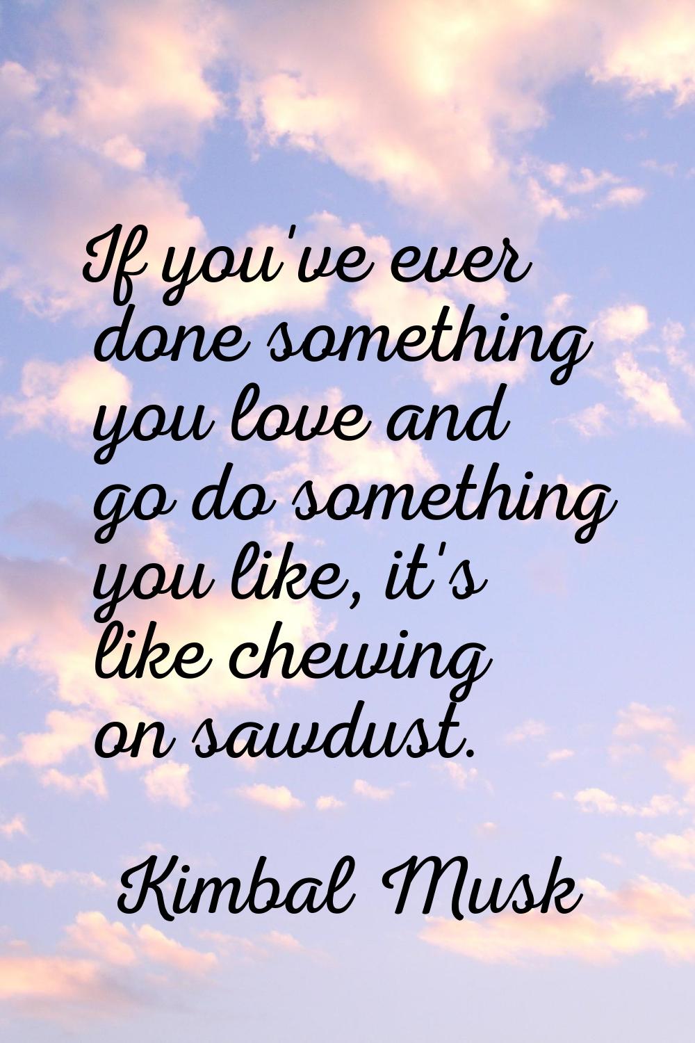 If you've ever done something you love and go do something you like, it's like chewing on sawdust.