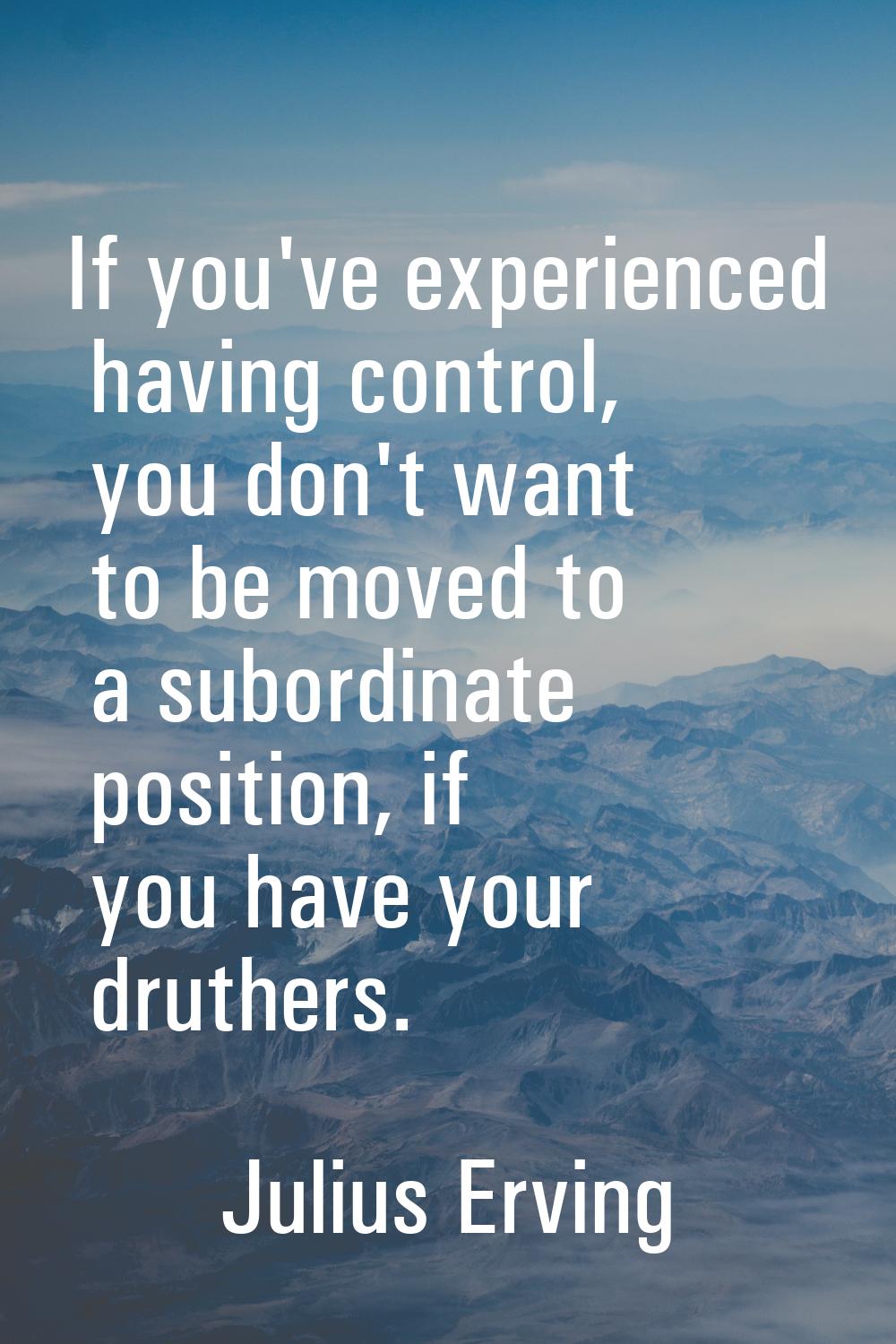 If you've experienced having control, you don't want to be moved to a subordinate position, if you 