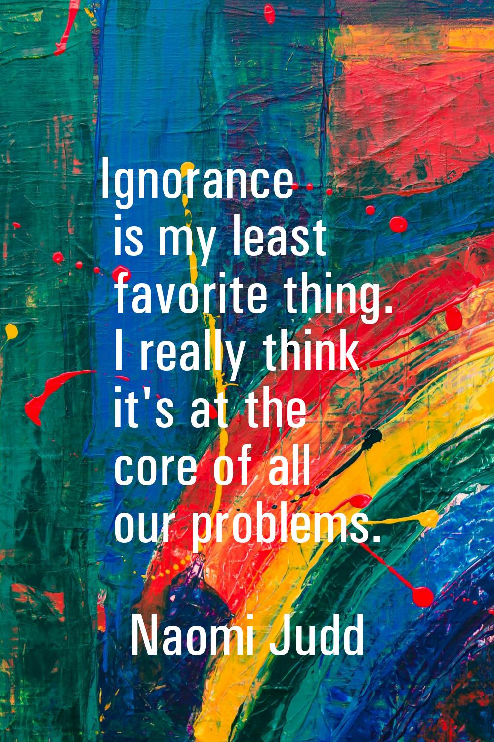 Ignorance is my least favorite thing. I really think it's at the core of all our problems.