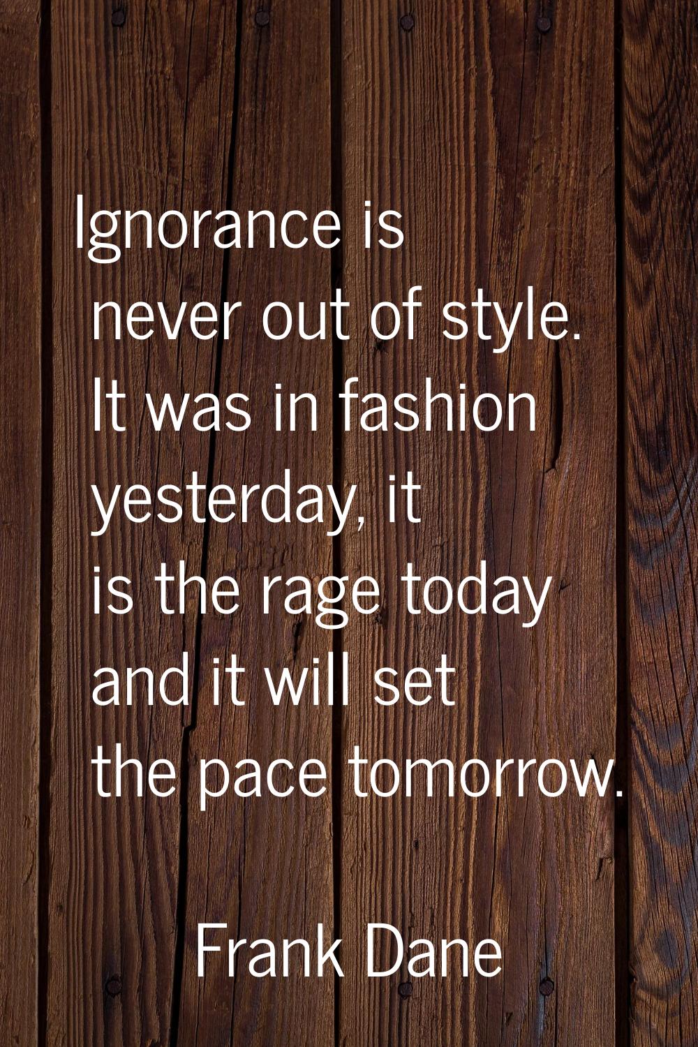 Ignorance is never out of style. It was in fashion yesterday, it is the rage today and it will set 