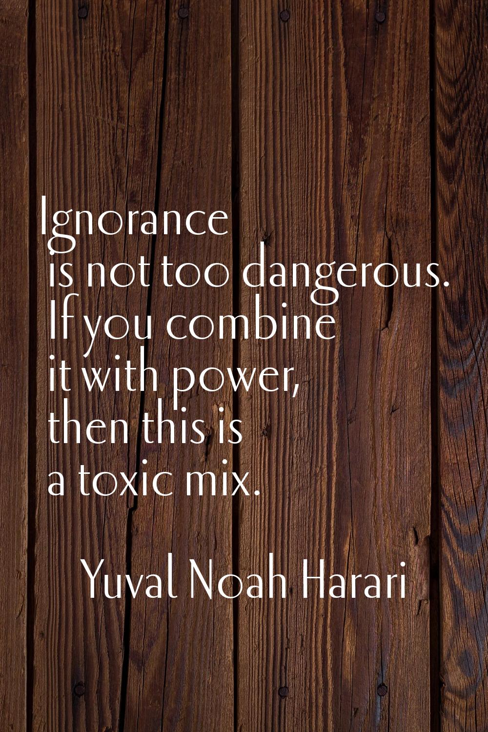 Ignorance is not too dangerous. If you combine it with power, then this is a toxic mix.
