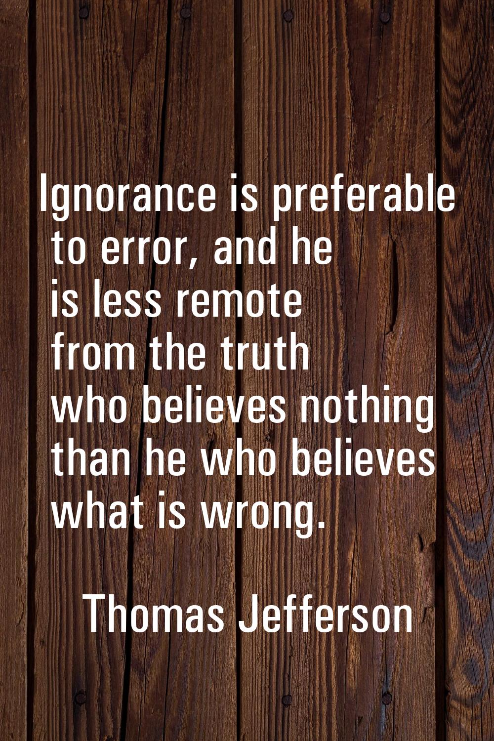 Ignorance is preferable to error, and he is less remote from the truth who believes nothing than he