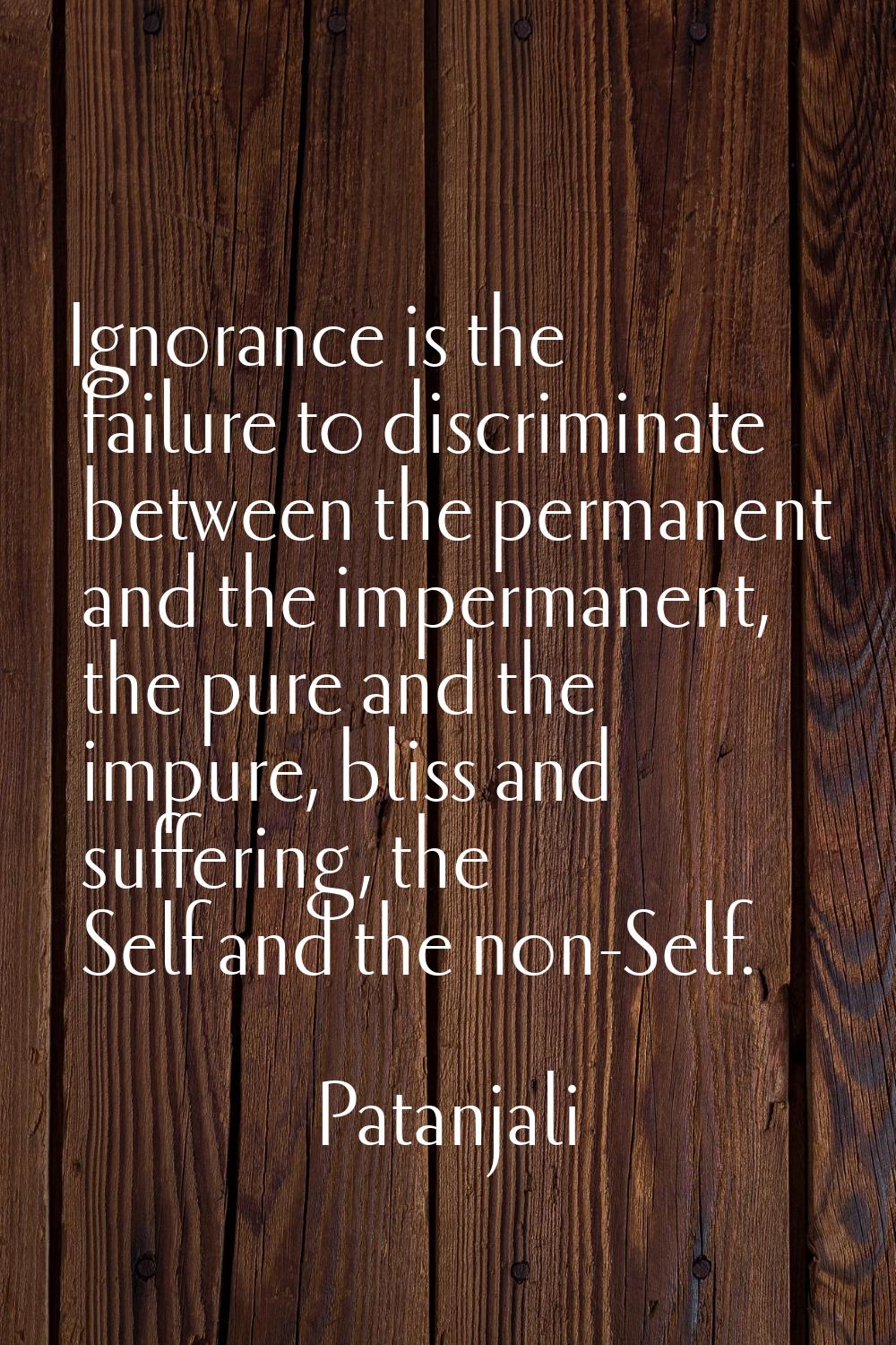 Ignorance is the failure to discriminate between the permanent and the impermanent, the pure and th