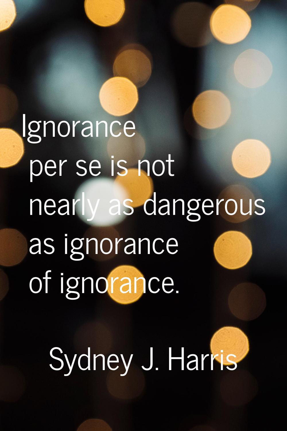 Ignorance per se is not nearly as dangerous as ignorance of ignorance.