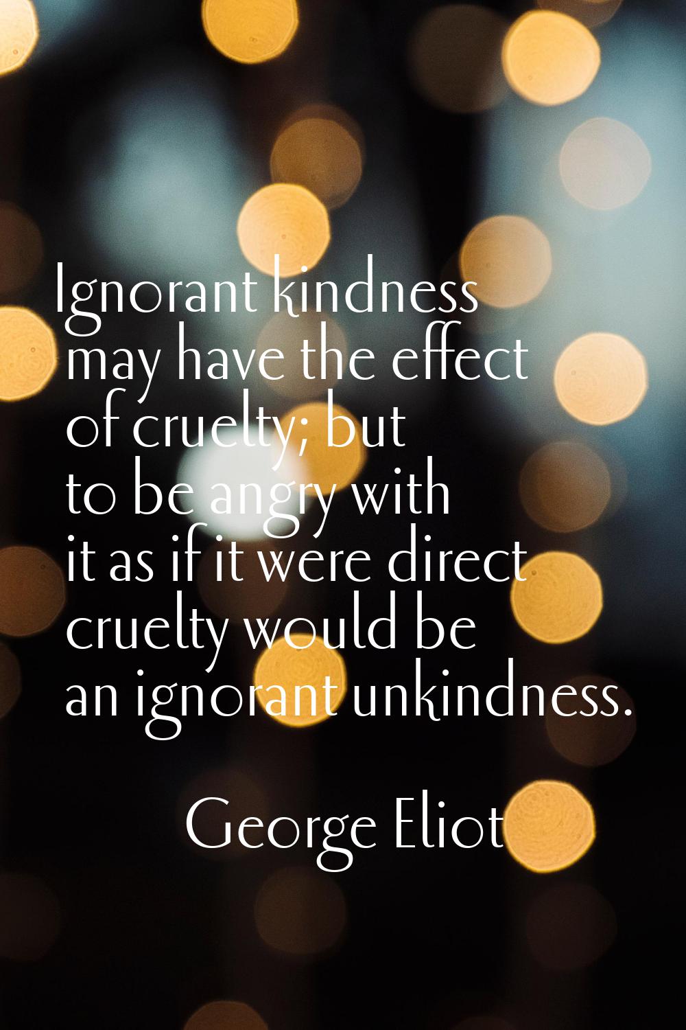 Ignorant kindness may have the effect of cruelty; but to be angry with it as if it were direct crue