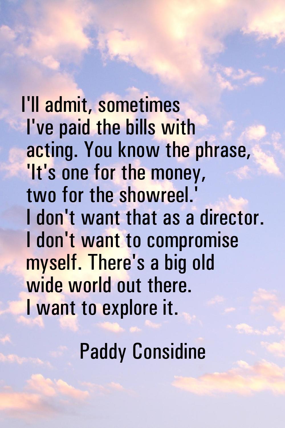 I'll admit, sometimes I've paid the bills with acting. You know the phrase, 'It's one for the money