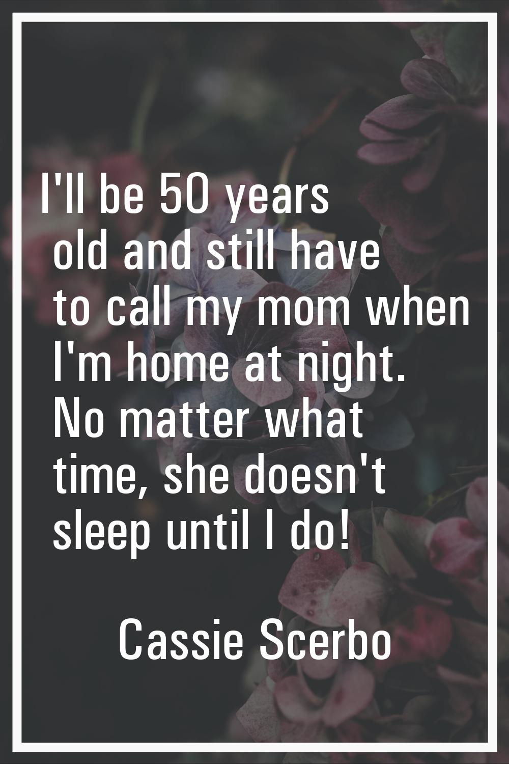 I'll be 50 years old and still have to call my mom when I'm home at night. No matter what time, she