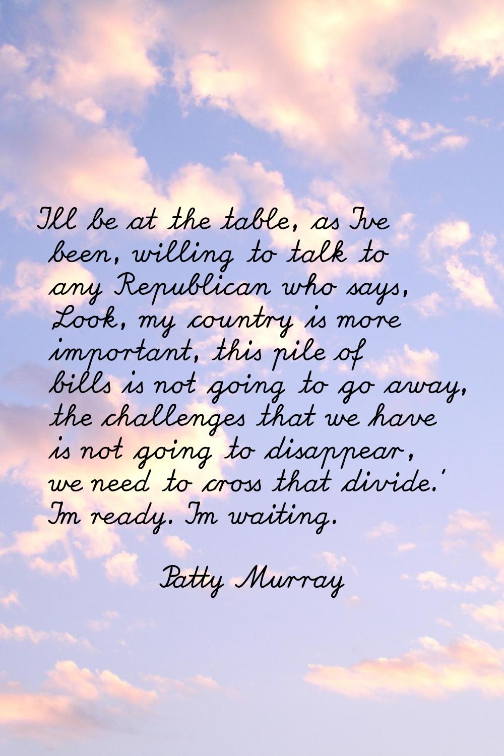 I'll be at the table, as I've been, willing to talk to any Republican who says, 'Look, my country i