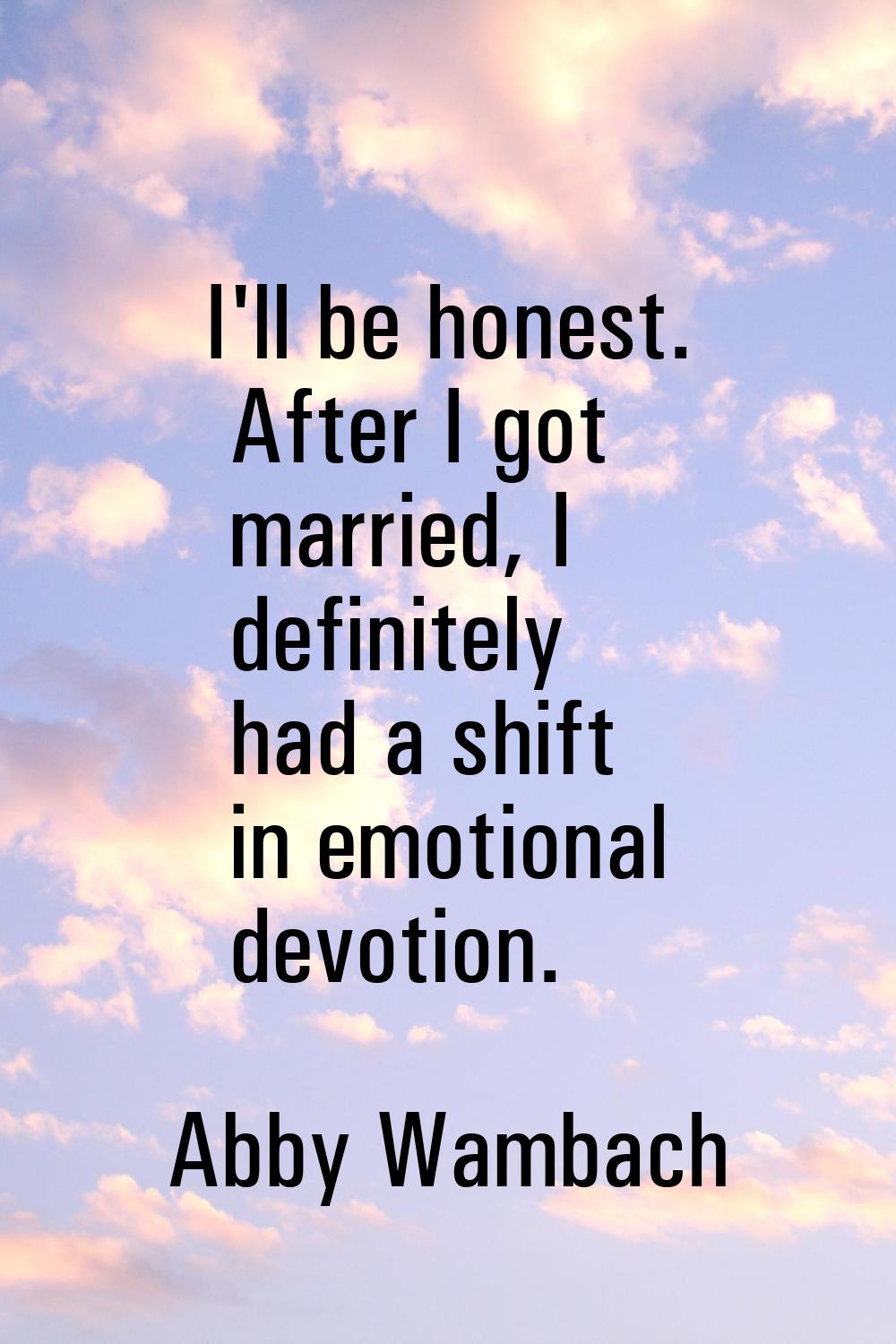 I'll be honest. After I got married, I definitely had a shift in emotional devotion.