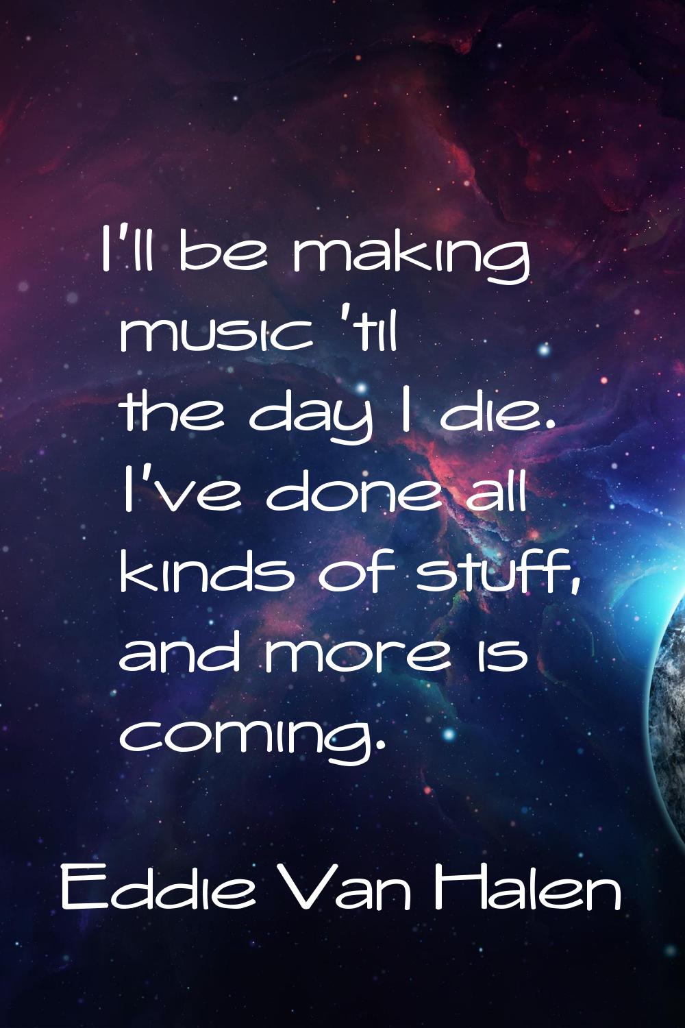 I'll be making music 'til the day I die. I've done all kinds of stuff, and more is coming.