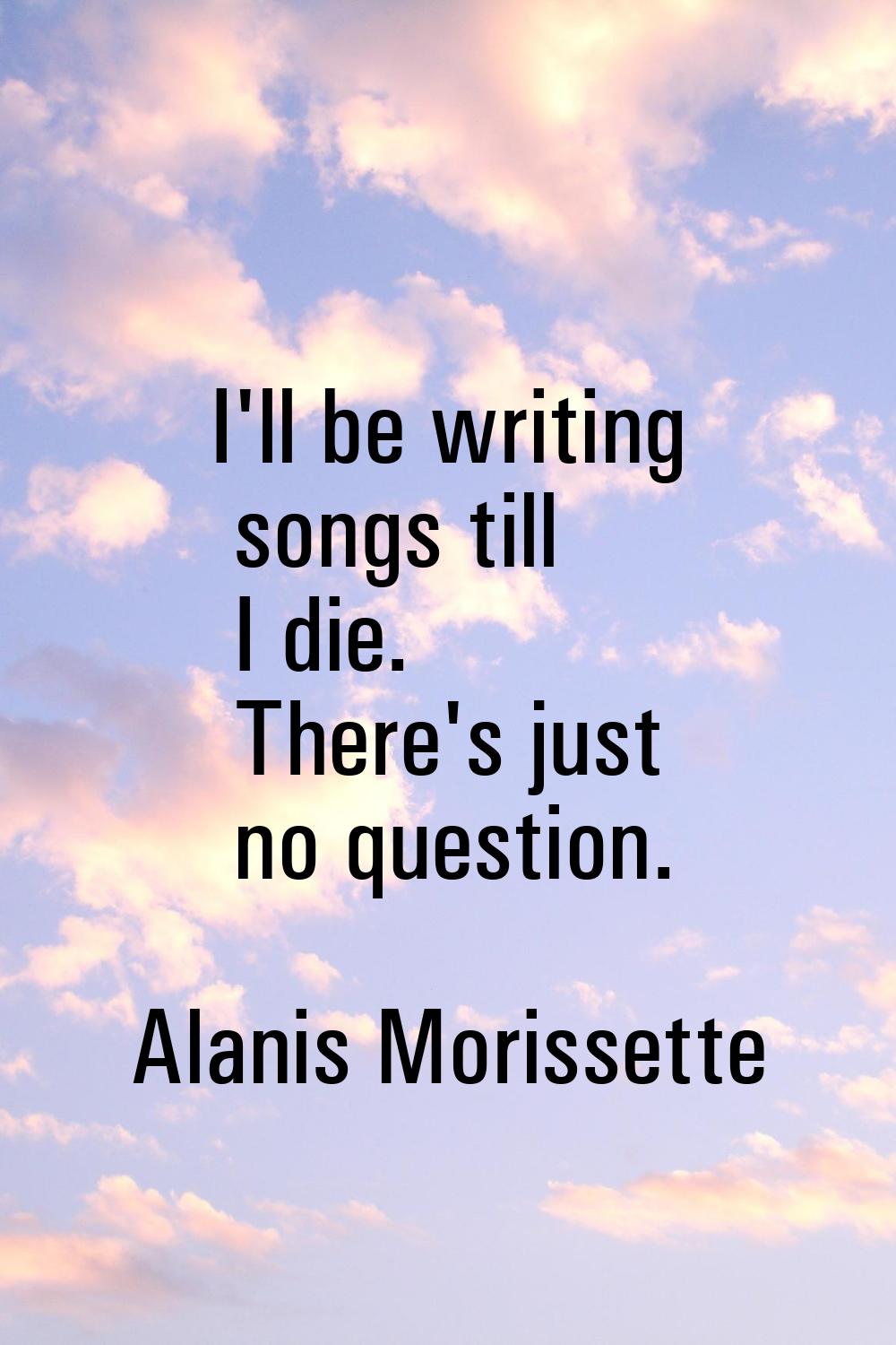 I'll be writing songs till I die. There's just no question.
