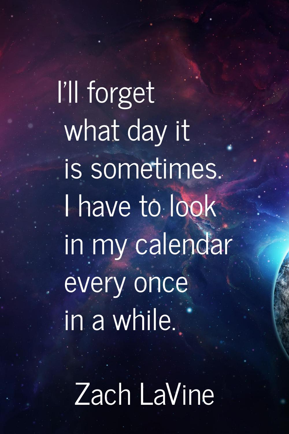 I'll forget what day it is sometimes. I have to look in my calendar every once in a while.