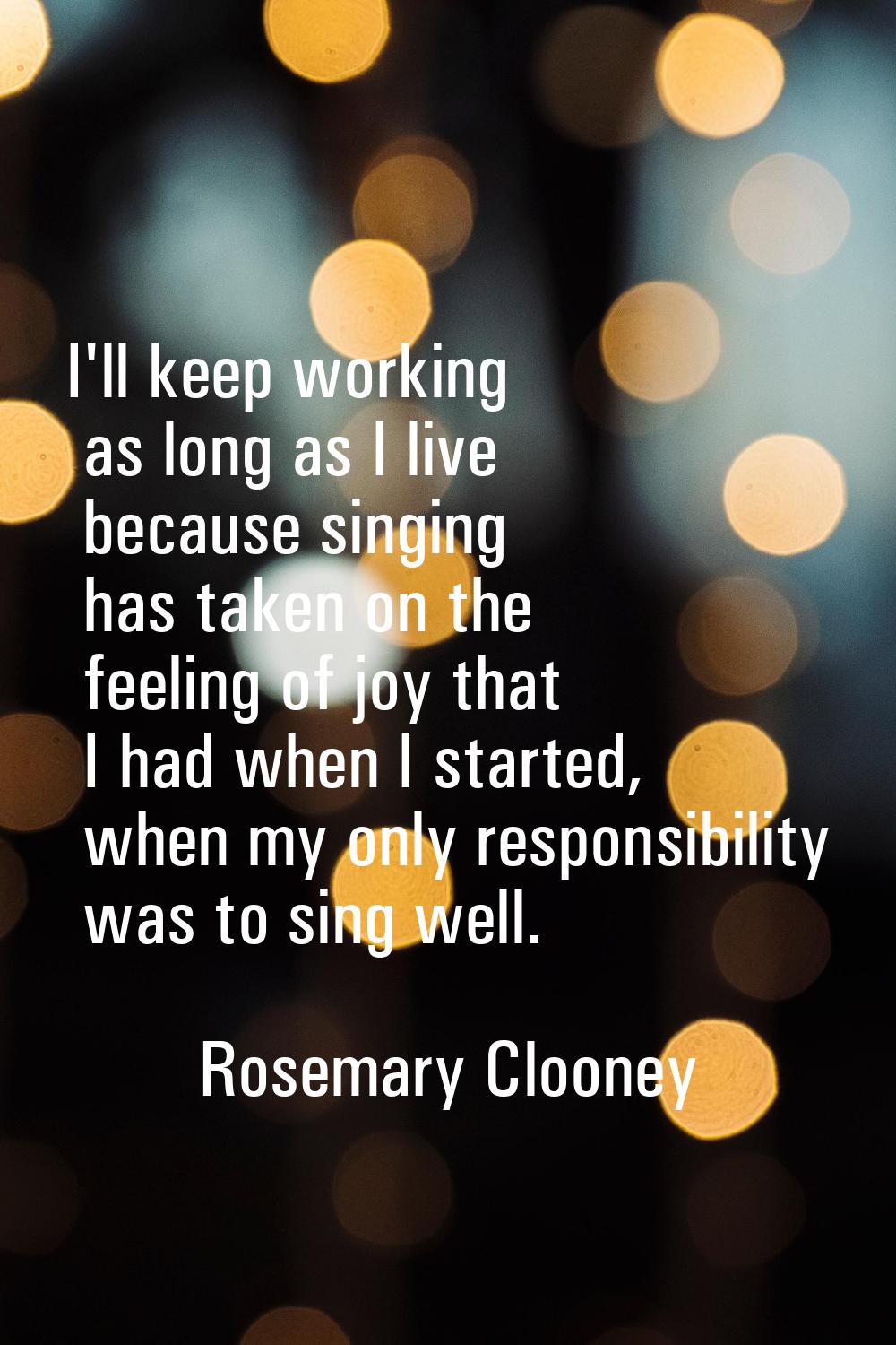 I'll keep working as long as I live because singing has taken on the feeling of joy that I had when
