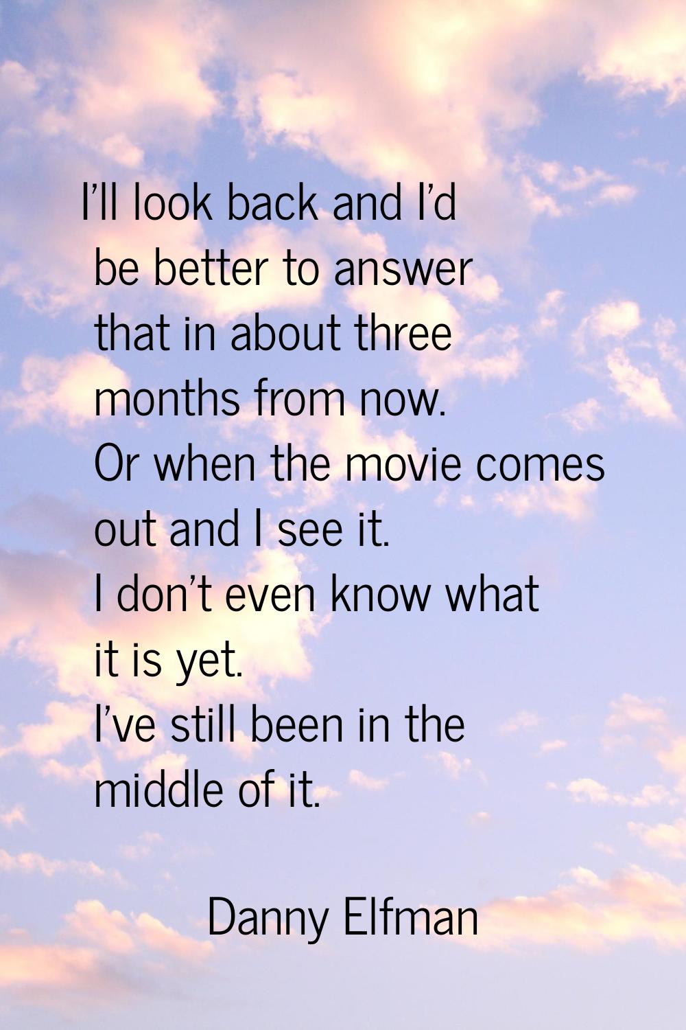 I'll look back and I'd be better to answer that in about three months from now. Or when the movie c