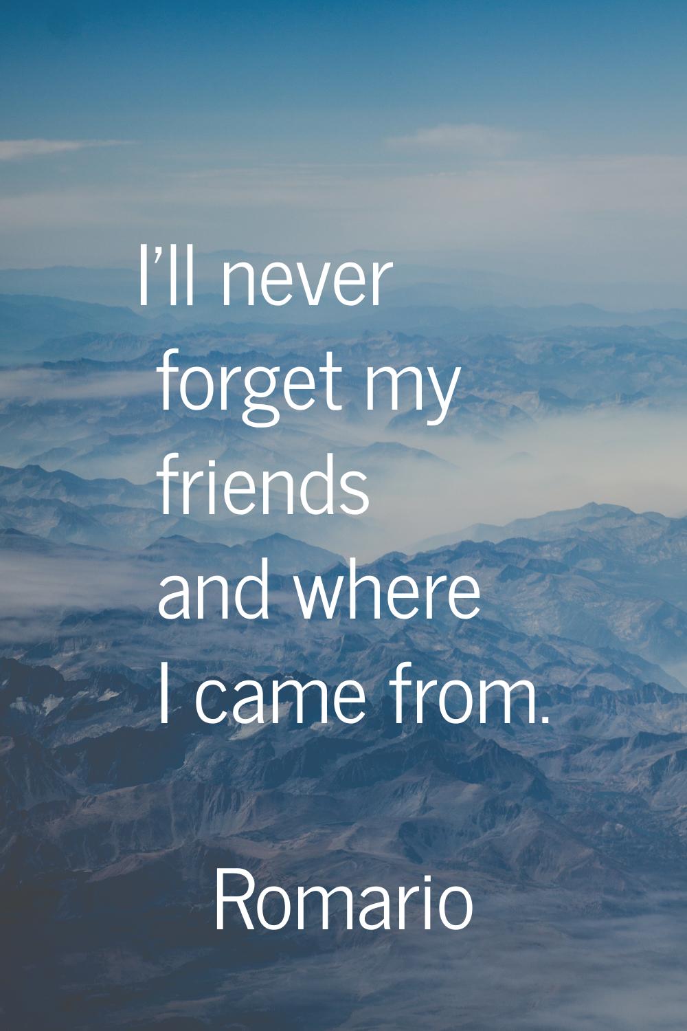 I'll never forget my friends and where I came from.