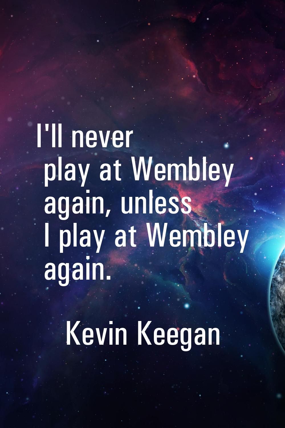 I'll never play at Wembley again, unless I play at Wembley again.