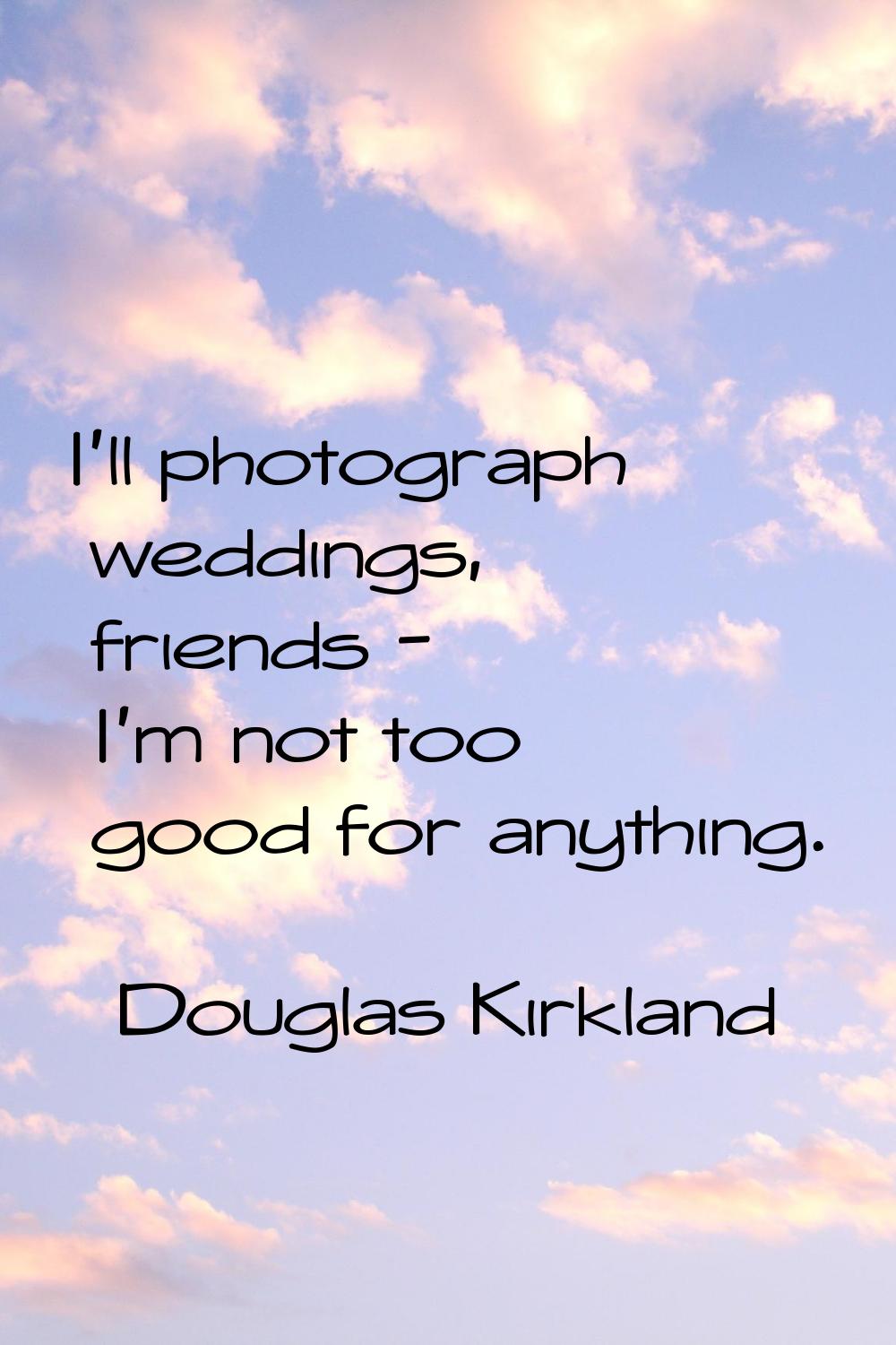 I'll photograph weddings, friends - I'm not too good for anything.
