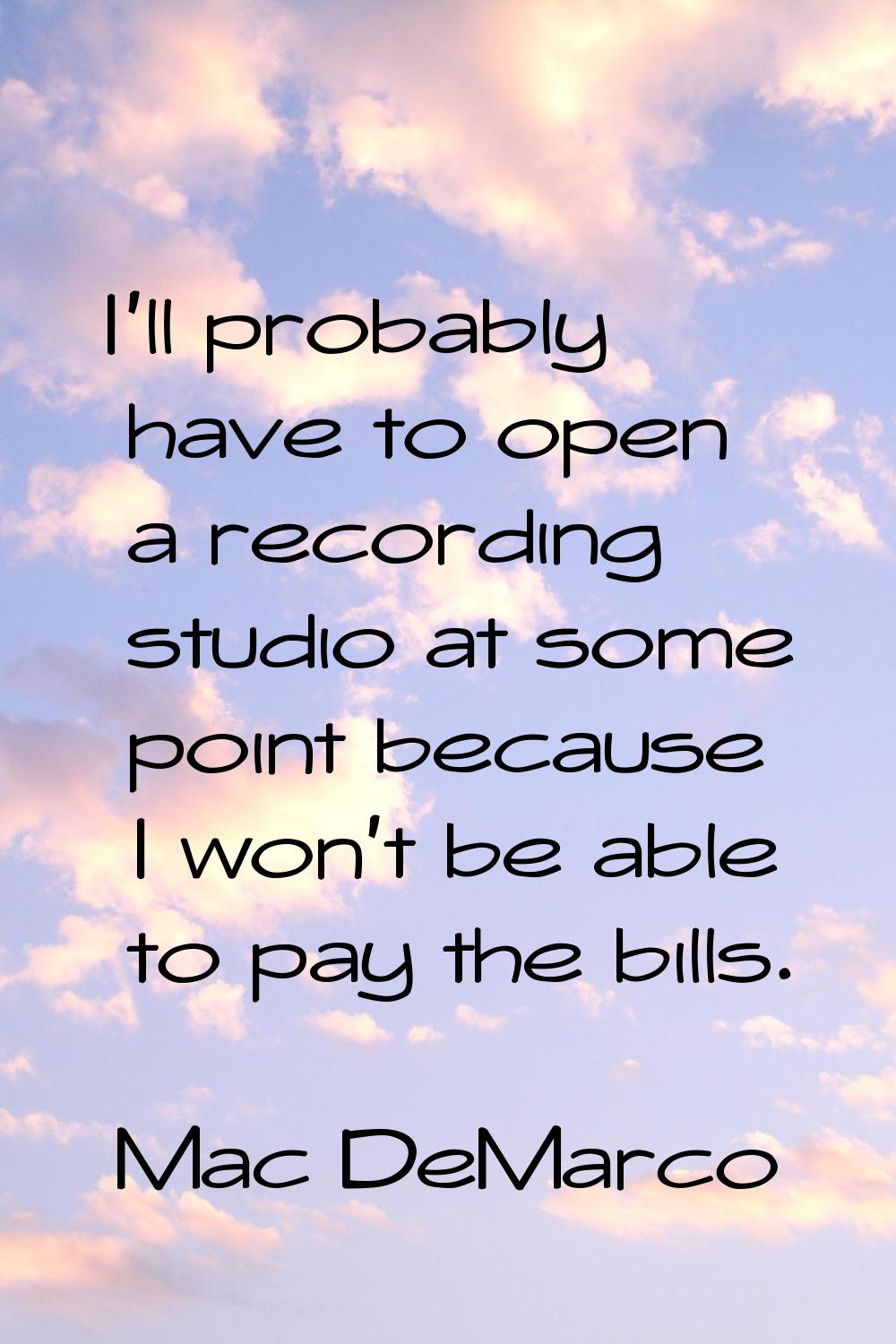 I'll probably have to open a recording studio at some point because I won't be able to pay the bill