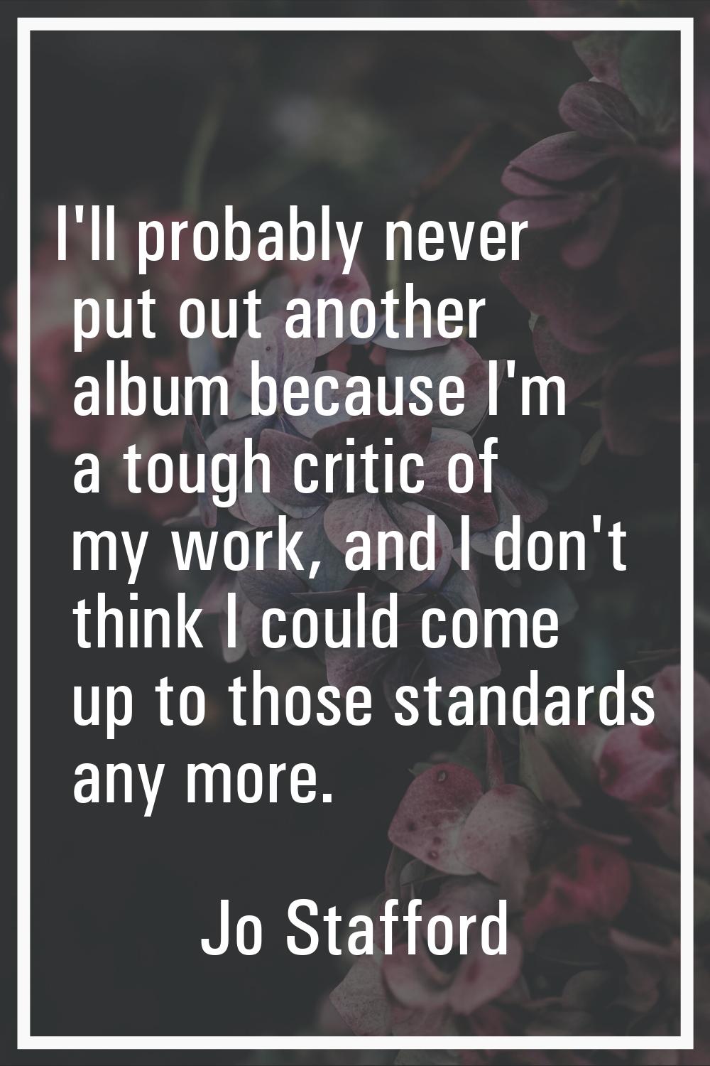 I'll probably never put out another album because I'm a tough critic of my work, and I don't think 