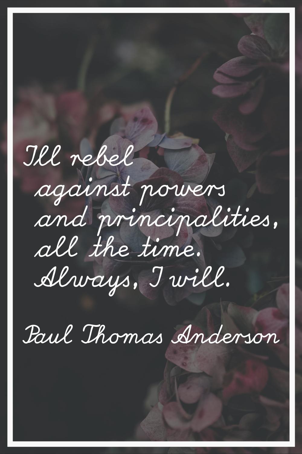 I'll rebel against powers and principalities, all the time. Always, I will.