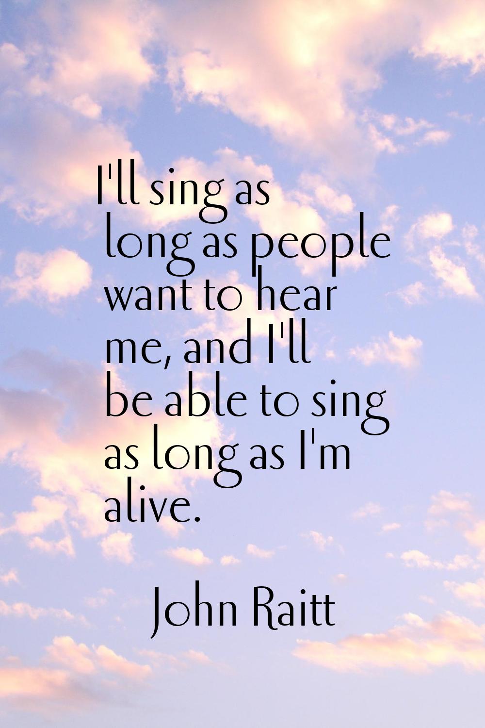 I'll sing as long as people want to hear me, and I'll be able to sing as long as I'm alive.