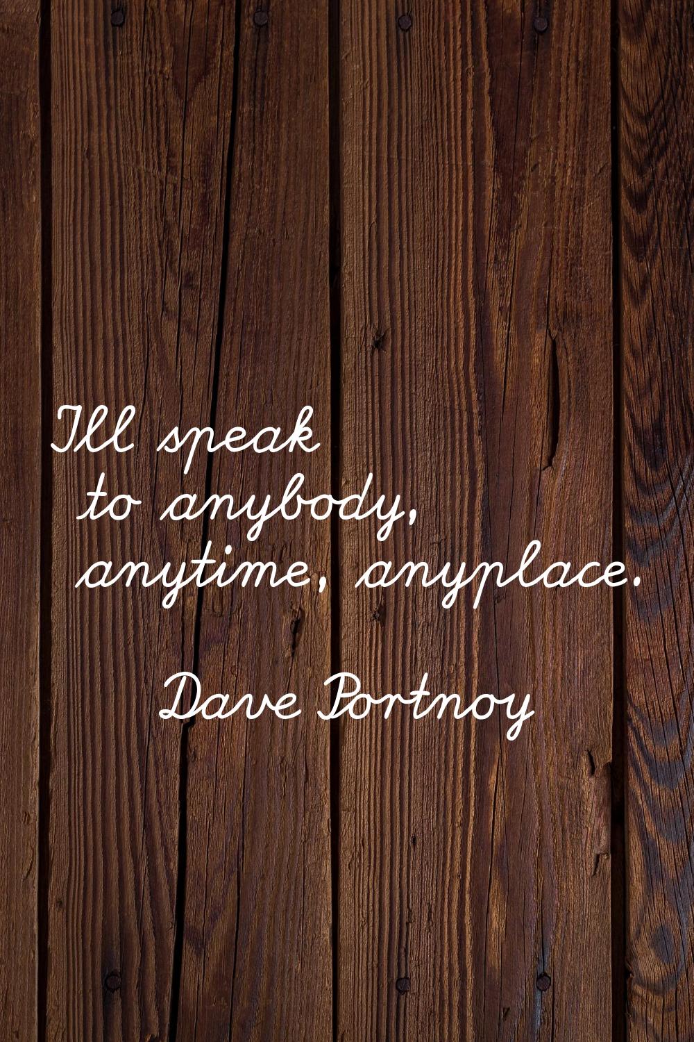 I'll speak to anybody, anytime, anyplace.