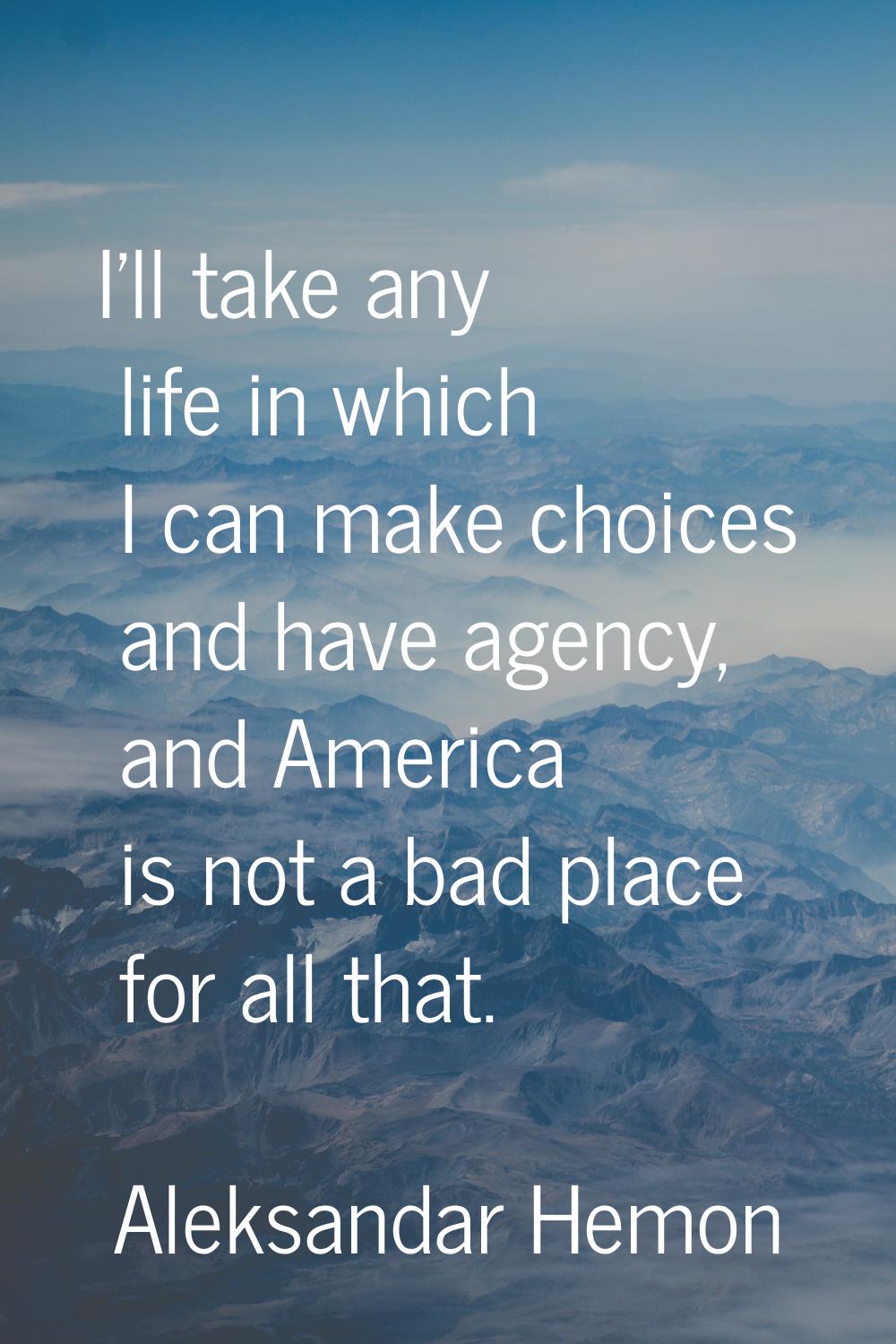 I'll take any life in which I can make choices and have agency, and America is not a bad place for 