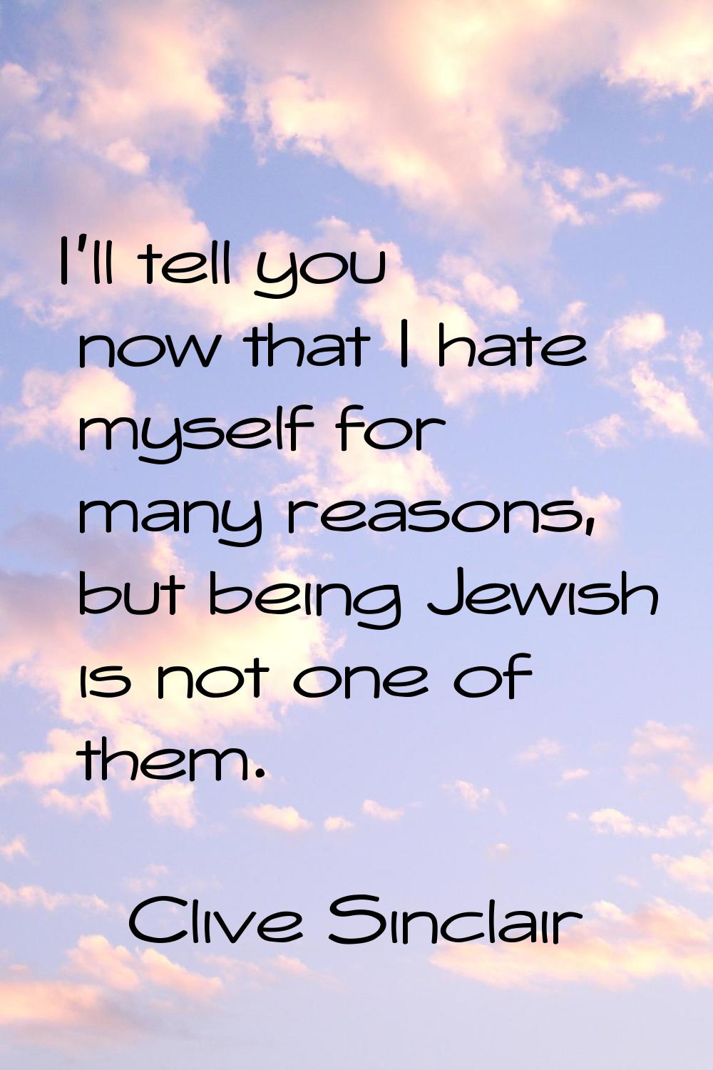 I'll tell you now that I hate myself for many reasons, but being Jewish is not one of them.