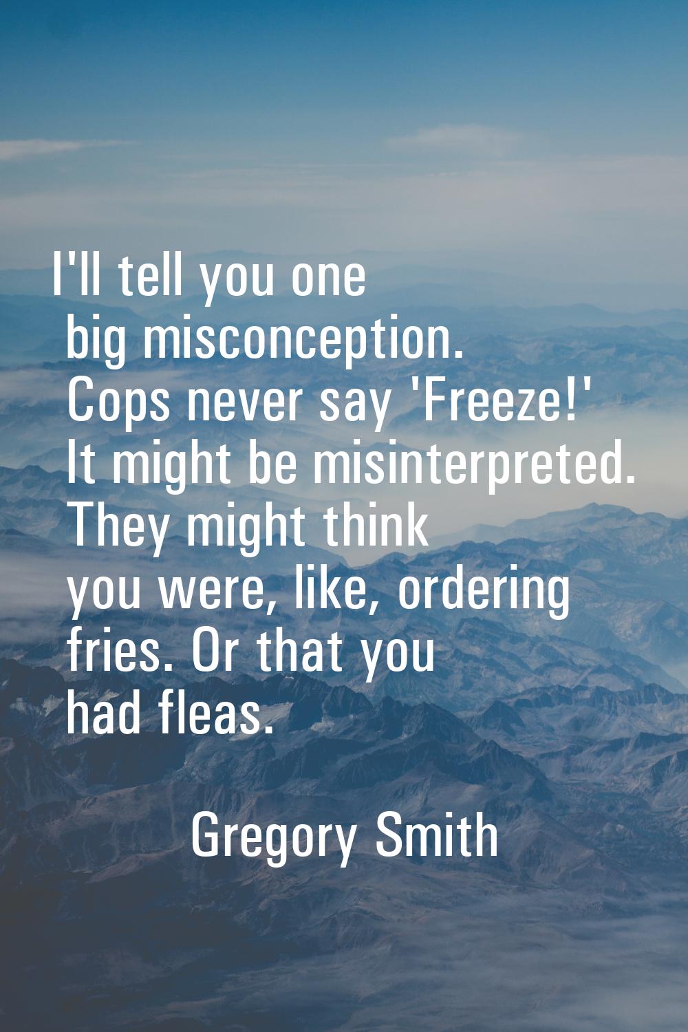 I'll tell you one big misconception. Cops never say 'Freeze!' It might be misinterpreted. They migh