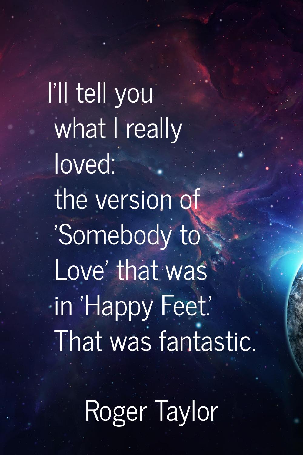 I'll tell you what I really loved: the version of 'Somebody to Love' that was in 'Happy Feet.' That