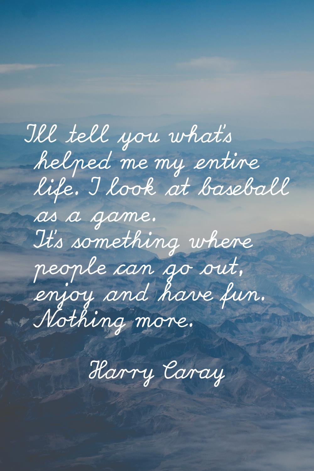 I'll tell you what's helped me my entire life. I look at baseball as a game. It's something where p