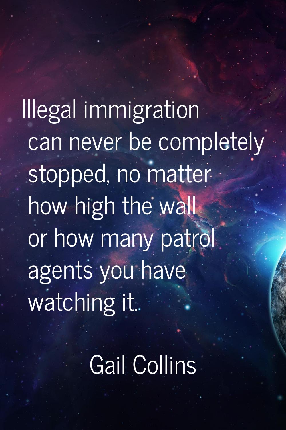 Illegal immigration can never be completely stopped, no matter how high the wall or how many patrol