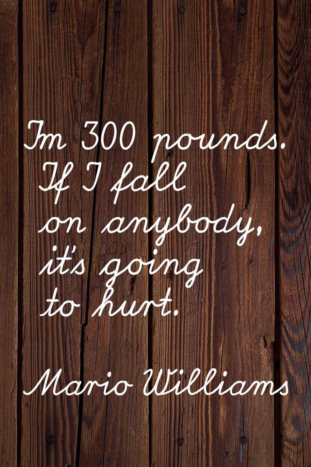 I'm 300 pounds. If I fall on anybody, it's going to hurt.