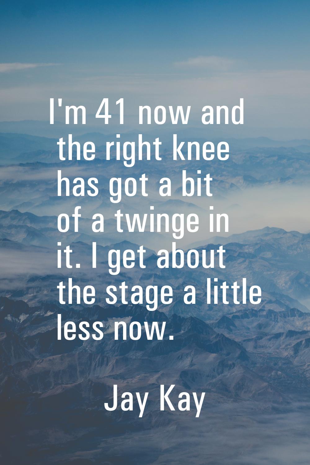 I'm 41 now and the right knee has got a bit of a twinge in it. I get about the stage a little less 