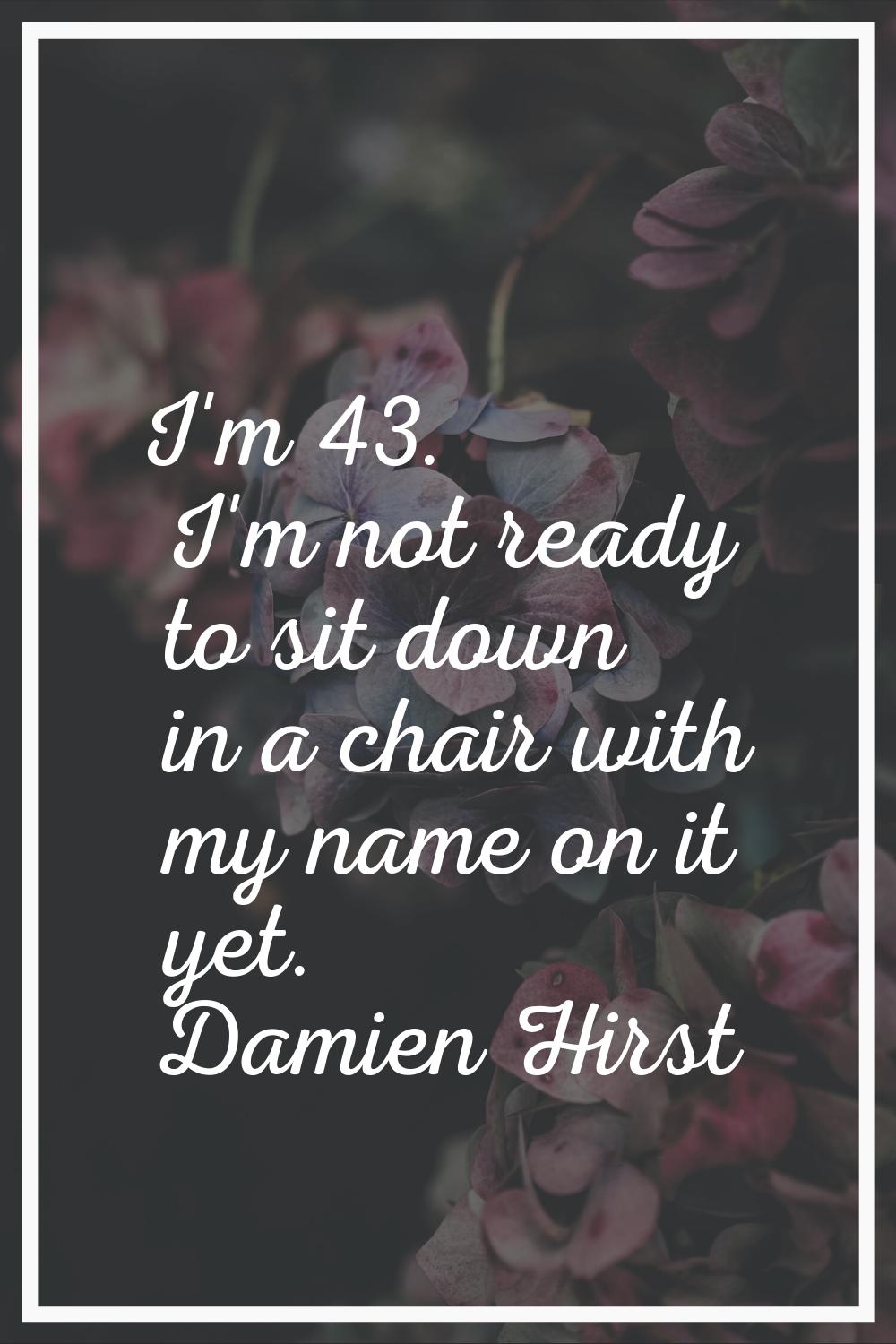 I'm 43. I'm not ready to sit down in a chair with my name on it yet.
