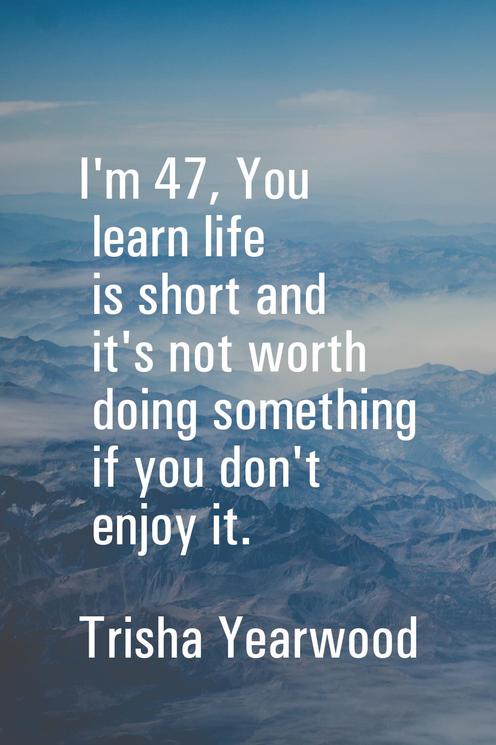 I'm 47, You learn life is short and it's not worth doing something if you don't enjoy it.