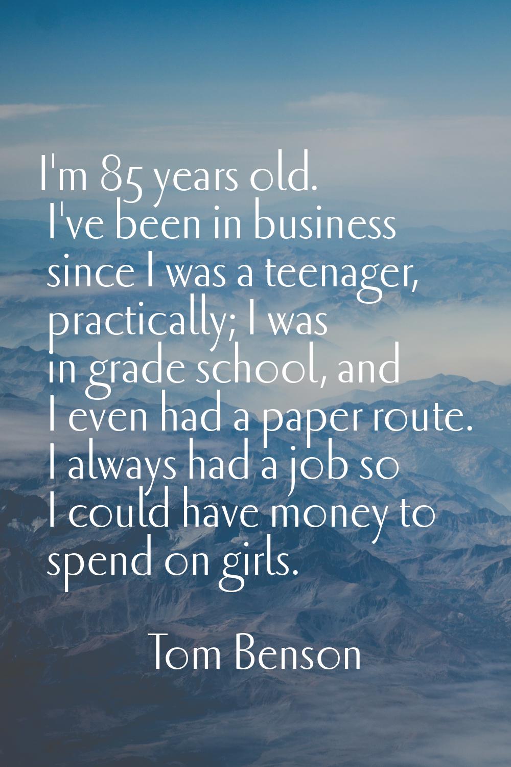 I'm 85 years old. I've been in business since I was a teenager, practically; I was in grade school,