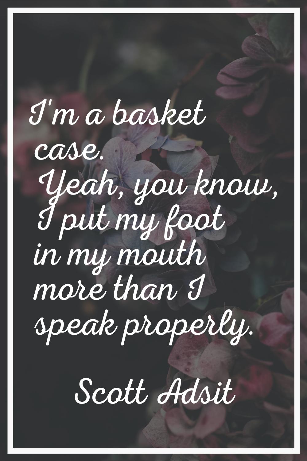 I'm a basket case. Yeah, you know, I put my foot in my mouth more than I speak properly.